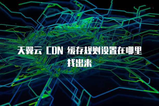 天翼云 CDN 缓存规则设置在哪里找出来