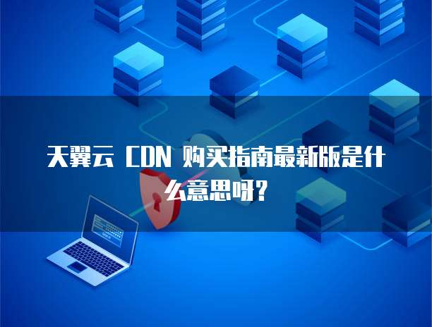 天翼云 CDN 购买指南最新版是什么意思呀?