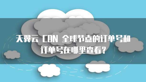 天翼云 CDN 全球节点的订单号和订单号在哪里查看?