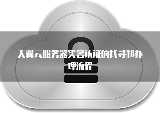 天翼云服务器实名认证的找寻和办理流程