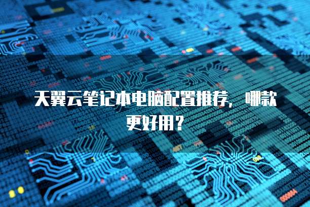 天翼云笔记本电脑配置推荐，哪款更好用？