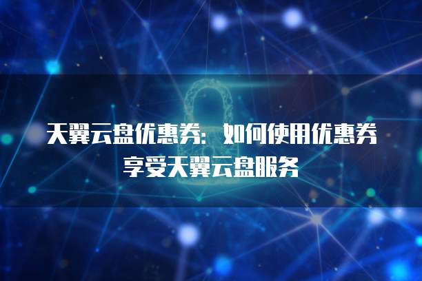 天翼云盘优惠券:如何使用优惠券享受天翼云盘服务