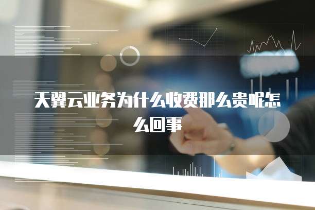 天翼云业务为什么收费那么贵呢怎么回事