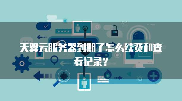 天翼云服务器到期了怎么续费和查看记录?