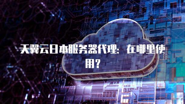 天翼云日本服务器代理:在哪里使用?
