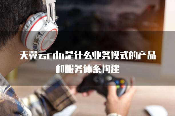 天翼云cdn是什么业务模式的产品和服务体系构建