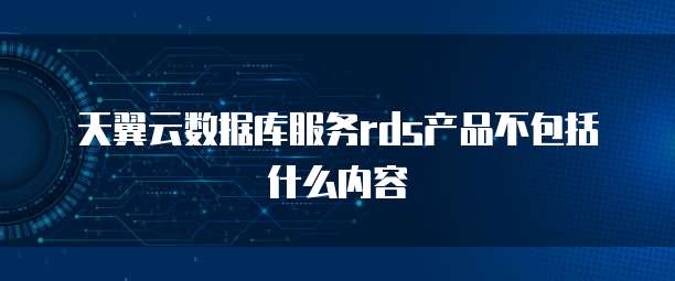 天翼云数据库服务rds产品不包括什么内容