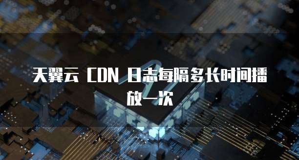 天翼云 CDN 日志每隔多长时间播放一次