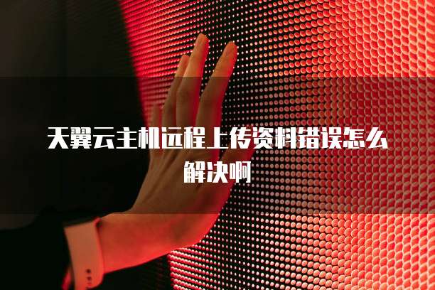 天翼云主机远程上传资料错误怎么解决啊