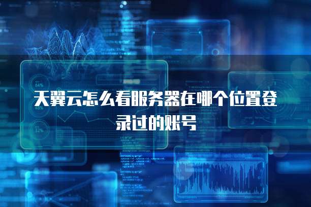 天翼云怎么看服务器在哪个位置登录过的账号