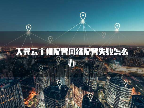 天翼云主机配置网络配置失败怎么办