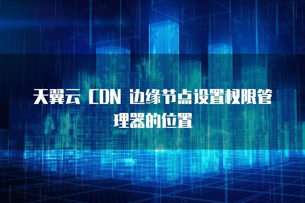 天翼云 CDN 边缘节点设置权限管理器的位置