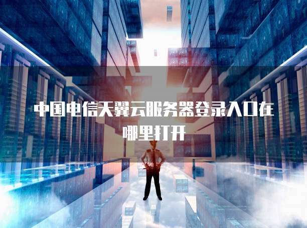 中国电信天翼云服务器登录入口在哪里打开