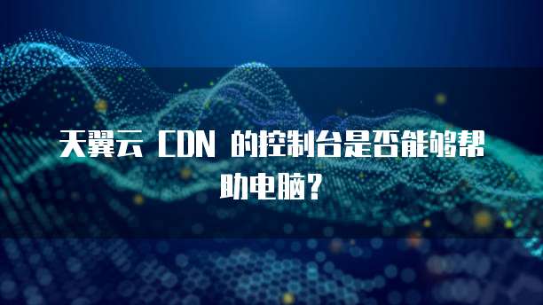 天翼云 CDN 的控制台是否能够帮助电脑?