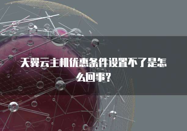 天翼云主机优惠条件设置不了是怎么回事?