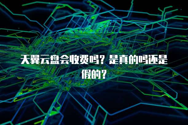 天翼云盘会收费吗?是真的吗还是假的?