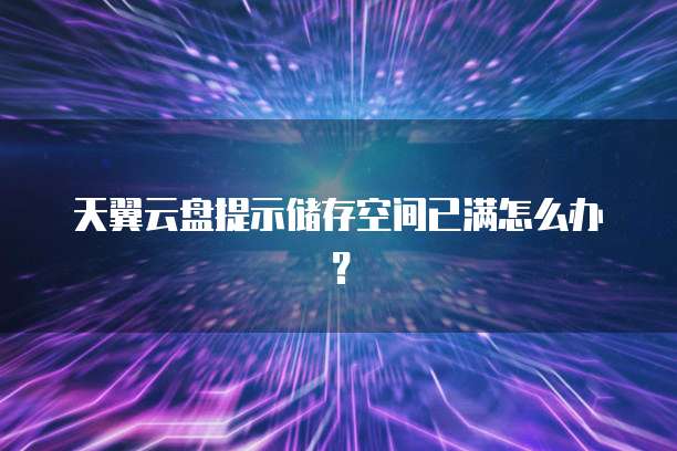 天翼云盘提示储存空间已满怎么办?