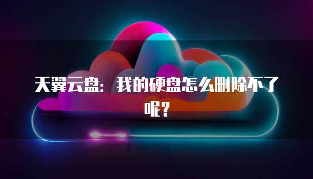 天翼云盘:我的硬盘怎么删除不了呢?