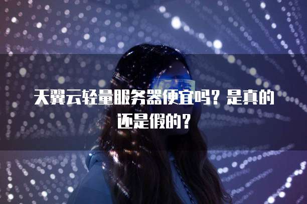 天翼云轻量服务器便宜吗?是真的还是假的?