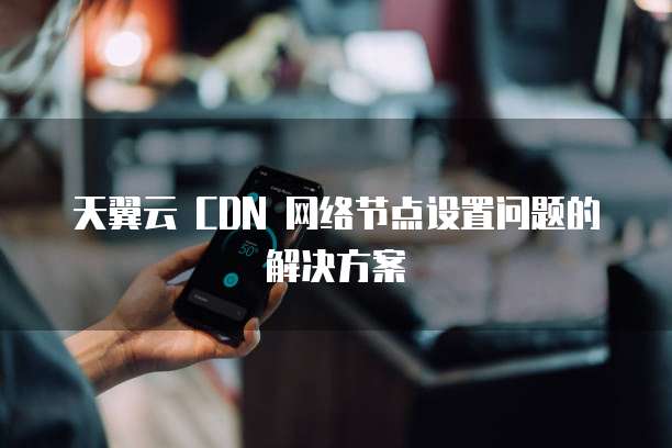 天翼云 CDN 网络节点设置问题的解决方案