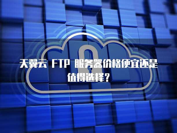 天翼云 FTP 服务器价格便宜还是值得选择?