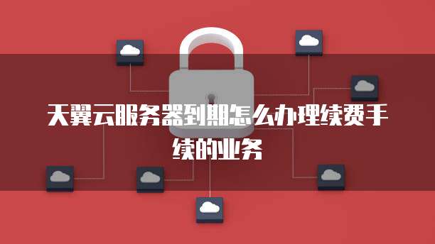 天翼云服务器到期怎么办理续费手续的业务