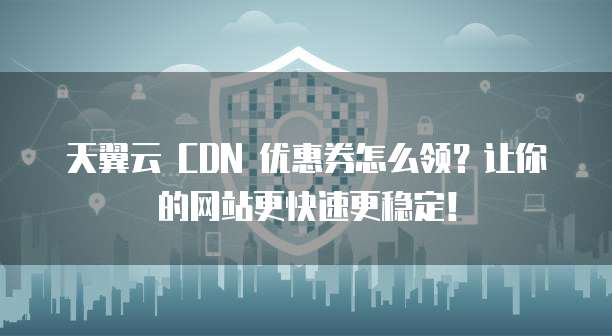 天翼云 CDN 优惠券怎么领?让你的网站更快速更稳定!