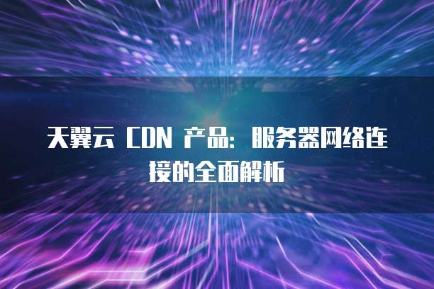 天翼云 CDN 产品：服务器网络连接的全面解析