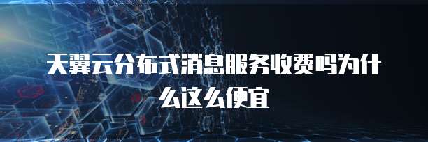 天翼云分布式消息服务收费吗为什么这么便宜