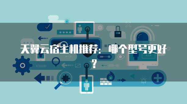 天翼云宿主机推荐:哪个型号更好?