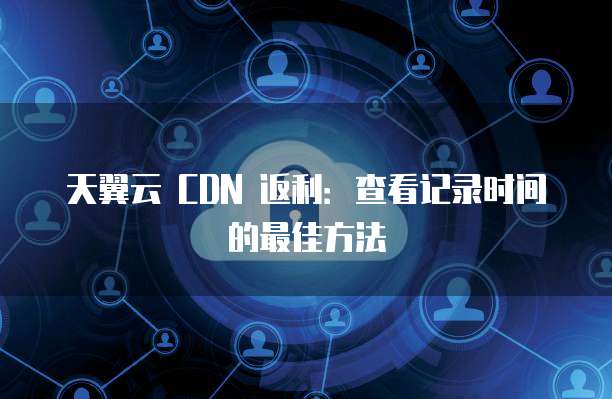 天翼云 CDN 返利:查看记录时间的最佳方法