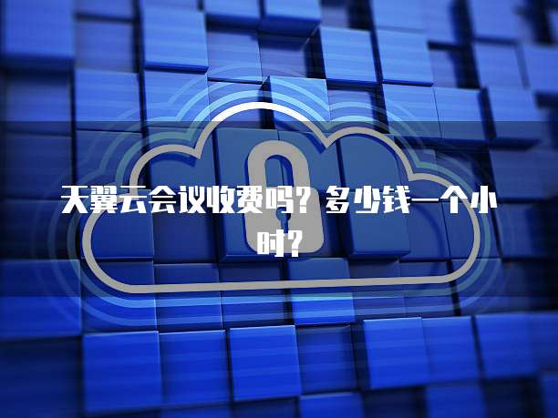 天翼云会议收费吗?多少钱一个小时?