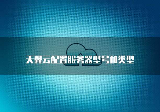 天翼云配置服务器型号和类型