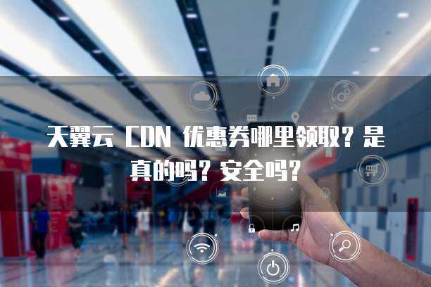 天翼云 CDN 优惠券哪里领取?是真的吗?安全吗?
