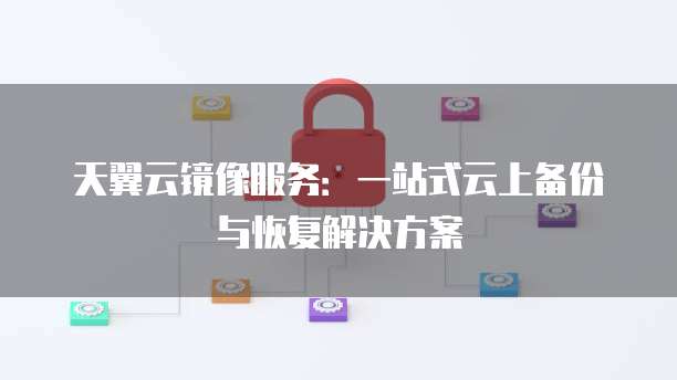 天翼云镜像服务:一站式云上备份与恢复解决方案