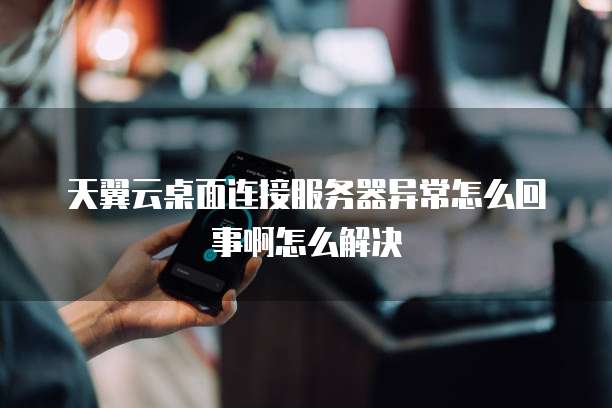 天翼云桌面连接服务器异常怎么回事啊怎么解决