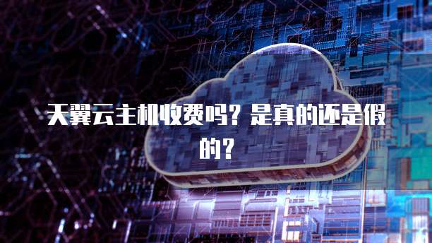 天翼云主机收费吗?是真的还是假的?