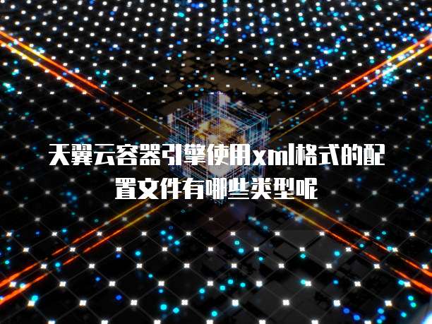 天翼云容器引擎使用xml格式的配置文件有哪些类型呢
