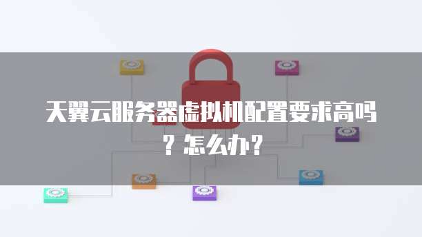 天翼云服务器虚拟机配置要求高吗?怎么办?