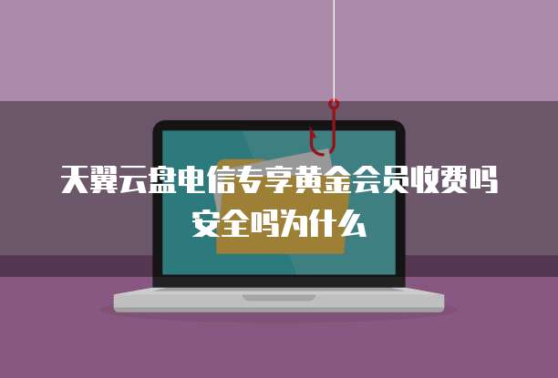 天翼云盘电信专享黄金会员收费吗安全吗为什么