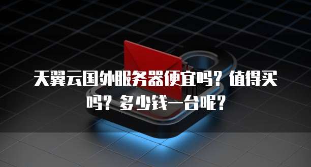 天翼云国外服务器便宜吗?值得买吗?多少钱一台呢?