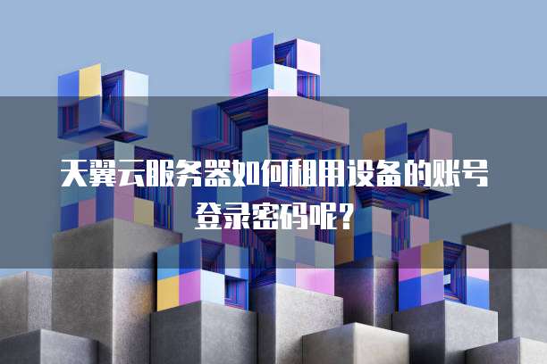 天翼云服务器如何租用设备的账号登录密码呢?