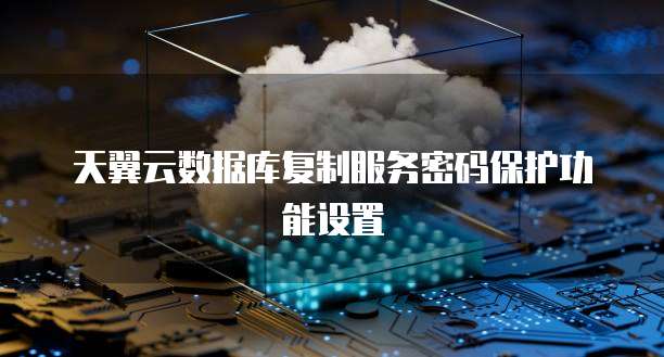 天翼云数据库复制服务密码保护功能设置