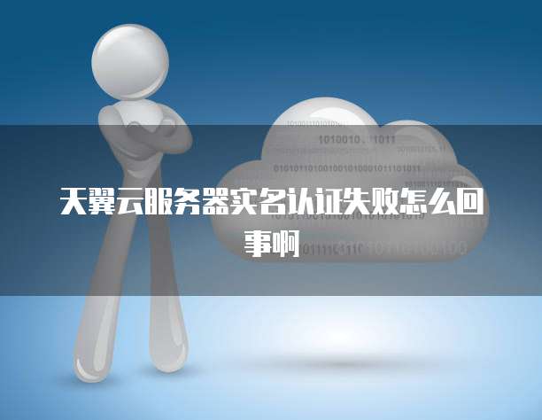 天翼云服务器实名认证失败怎么回事啊