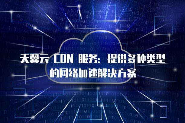 天翼云 CDN 服务：提供多种类型的网络加速解决方案