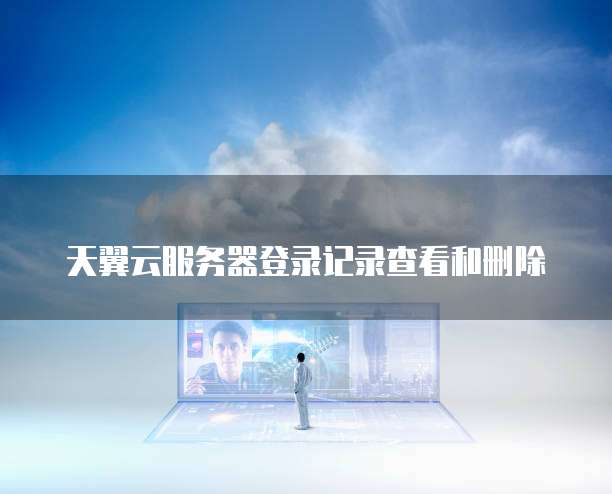 天翼云服务器登录记录查看和删除