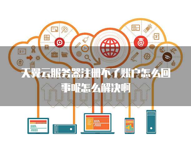 天翼云服务器注册不了账户怎么回事呢怎么解决啊