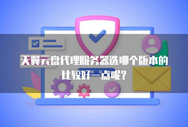 天翼云盘代理服务器选哪个版本的比较好一点呢？