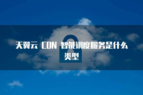 天翼云 CDN 智能调度服务是什么类型