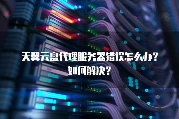 天翼云盘代理服务器错误怎么办？如何解决？